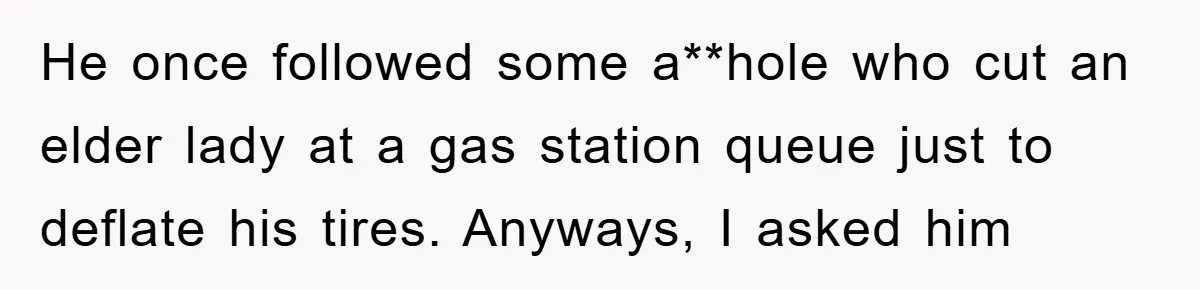 He once followed some a**hole who cut an elder lady at a gas station queue just to deflate his tires. Anyways, I asked him