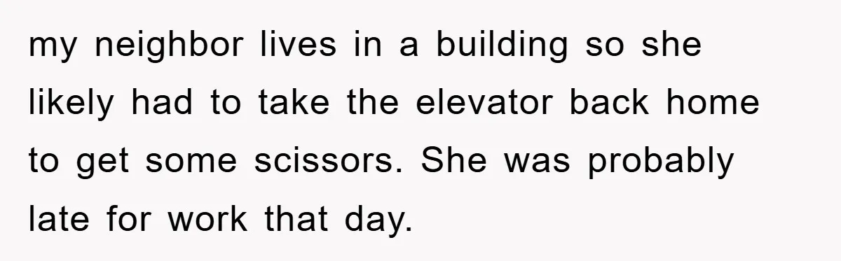my neighbor lives in a building so she likely had to take the elevator back home to get some scissors. She was probably late for work that day.