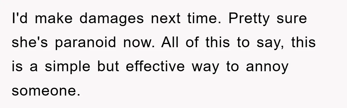 I'd make damages next time. Pretty sure she's paranoid now. All of this to say, this is a simple but effective way to annoy someone.