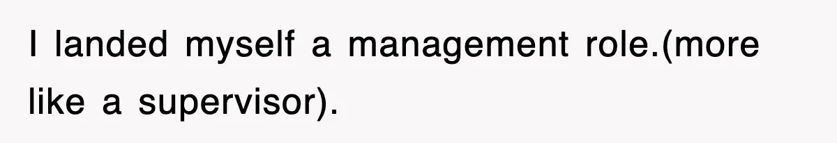 I landed myself a management role.(more like a supervisor).