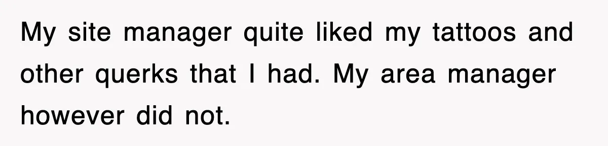 My site manager quite liked my tattoos and other querks that I had. My area manager however did not.