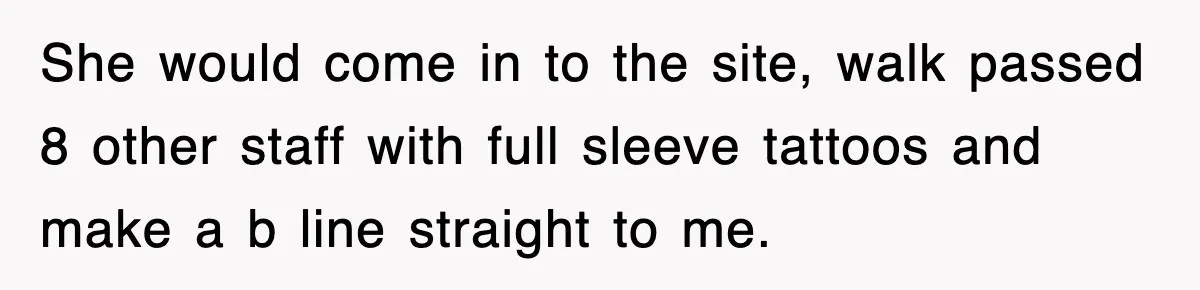 She would come in to the site, walk passed 8 other staff with full sleeve tattoos and make a b line straight to me.