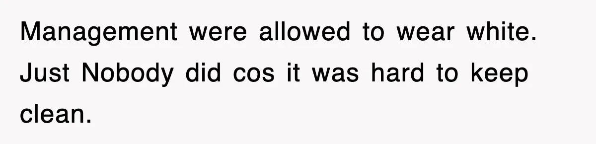 Management were allowed to wear white. Just Nobody did cos it was hard to keep clean.
