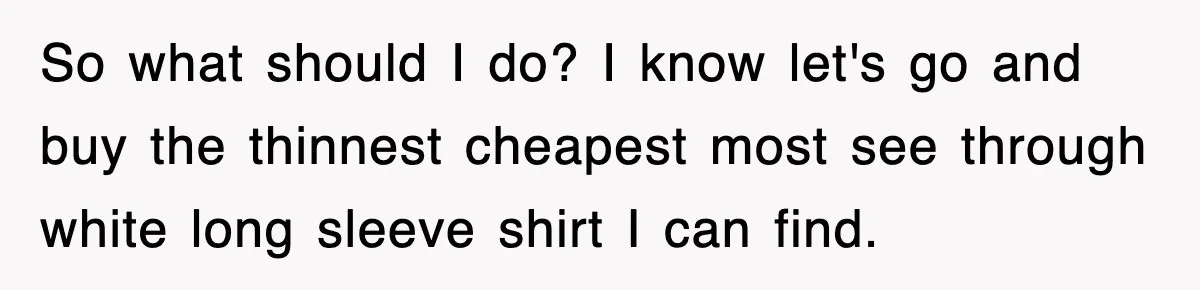 So what should I do? I know let's go and buy the thinnest cheapest most see through white long sleeve shirt I can find.