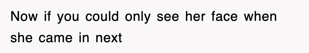 Now if you could only see her face when she came in next