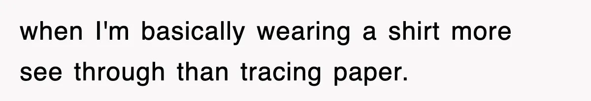 when I'm basically wearing a shirt more see through than tracing paper.