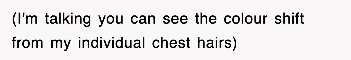 (I'm talking you can see the colour shift from my individual chest hairs)
