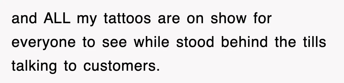and ALL my tattoos are on show for everyone to see while stood behind the tills talking to customers.