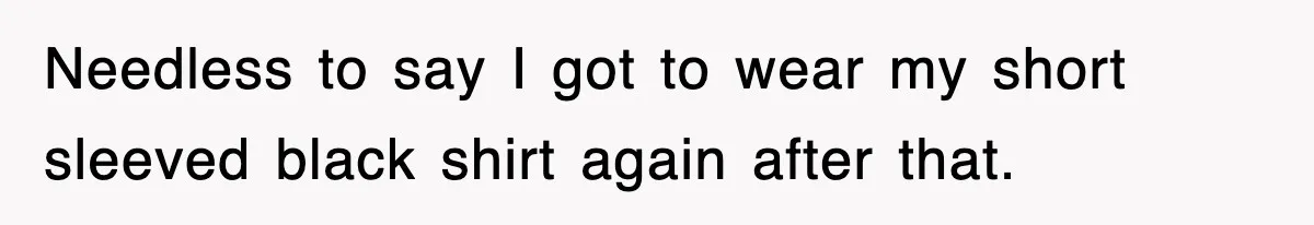 Needless to say I got to wear my short sleeved black shirt again after that.