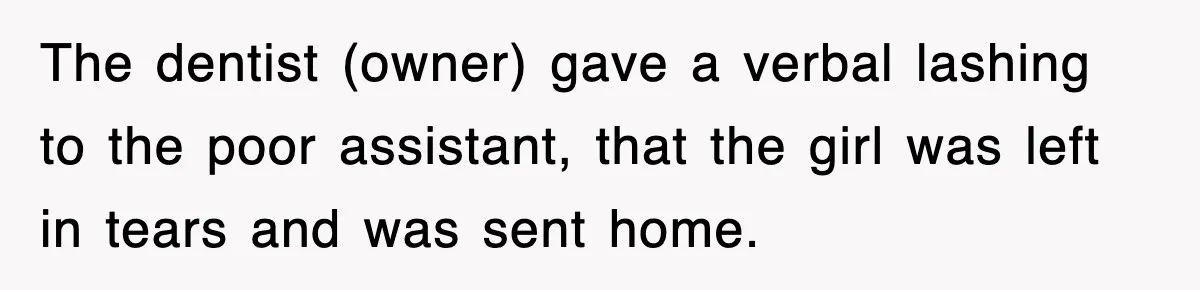 The dentist (owner) gave a verbal lashing to the poor assistant, that the girl was left in tears and was sent home.