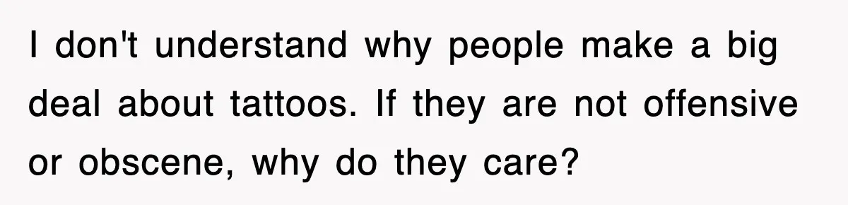 I don't understand why people make a big deal about tattoos. If they are not offensive or obscene, why do they care?