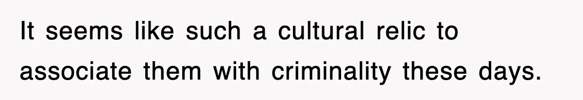 It seems like such a cultural relic to associate them with criminality these days.