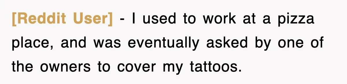 [Reddit User] − I used to work at a pizza place, and was eventually asked by one of the owners to cover my tattoos.