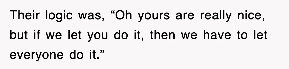 Their logic was, “Oh yours are really nice, but if we let you do it, then we have to let everyone do it.”