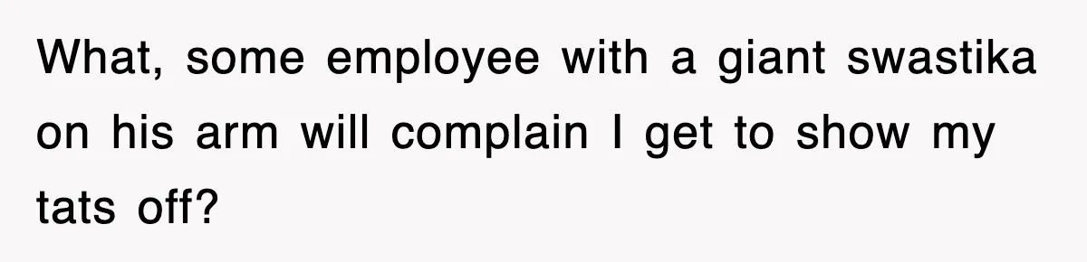 What, some employee with a giant swastika on his arm will complain I get to show my tats off?