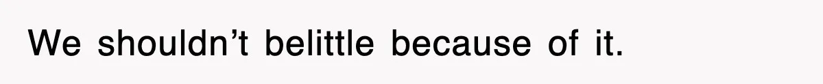 We shouldn’t belittle because of it.