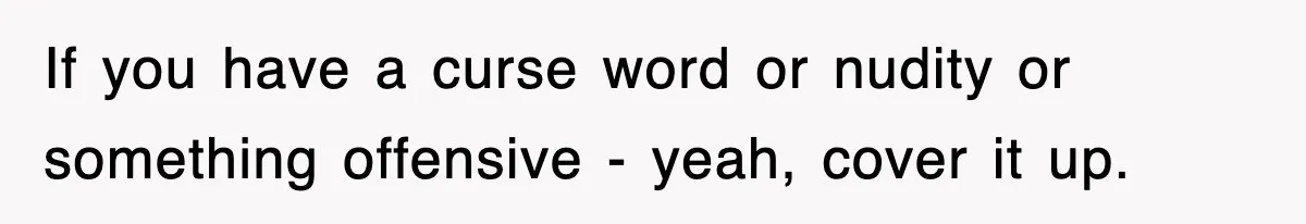 If you have a curse word or nudity or something offensive - yeah, cover it up.