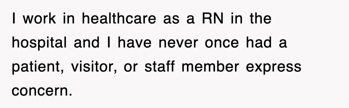 I work in healthcare as a RN in the hospital and I have never once had a patient, visitor, or staff member express concern.