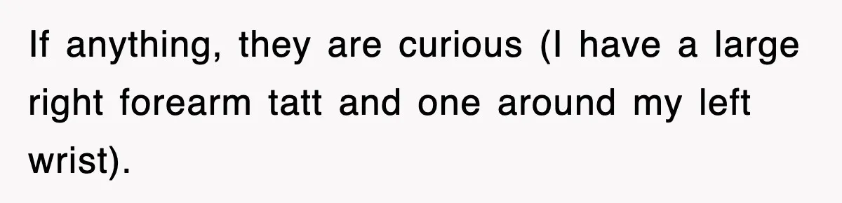 If anything, they are curious (I have a large right forearm tatt and one around my left wrist).