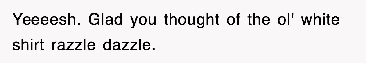 Yeeeesh. Glad you thought of the ol' white shirt razzle dazzle.