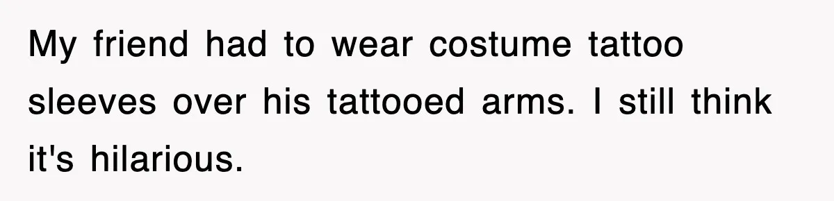 My friend had to wear costume tattoo sleeves over his tattooed arms. I still think it's hilarious.
