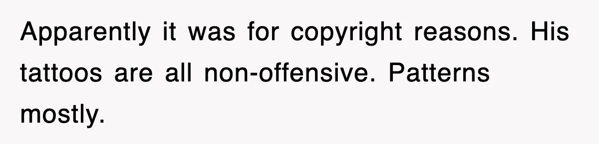 Apparently it was for copyright reasons. His tattoos are all non-offensive. Patterns mostly.