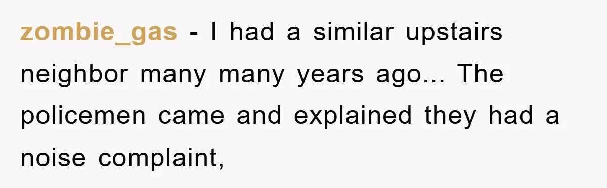 zombie_gas - I had a similar upstairs neighbor many many years ago... The policemen came and explained they had a noise complaint,