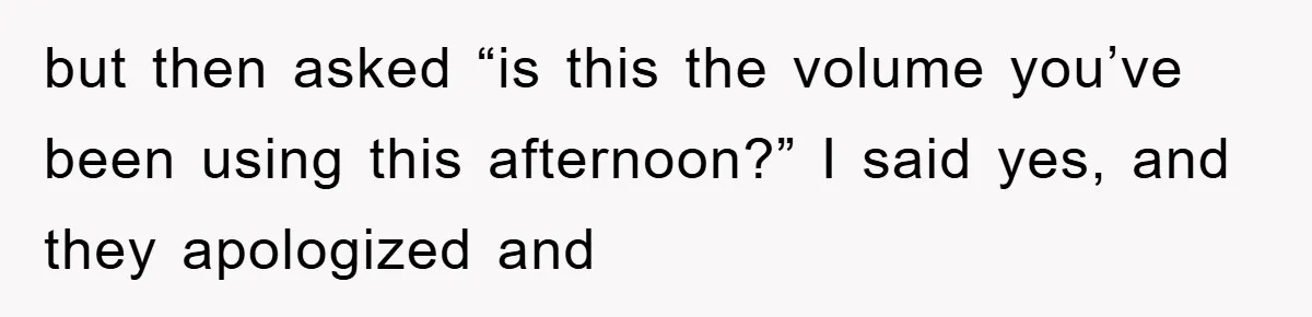 but then asked “is this the volume you’ve been using this afternoon?” I said yes, and they apologized and