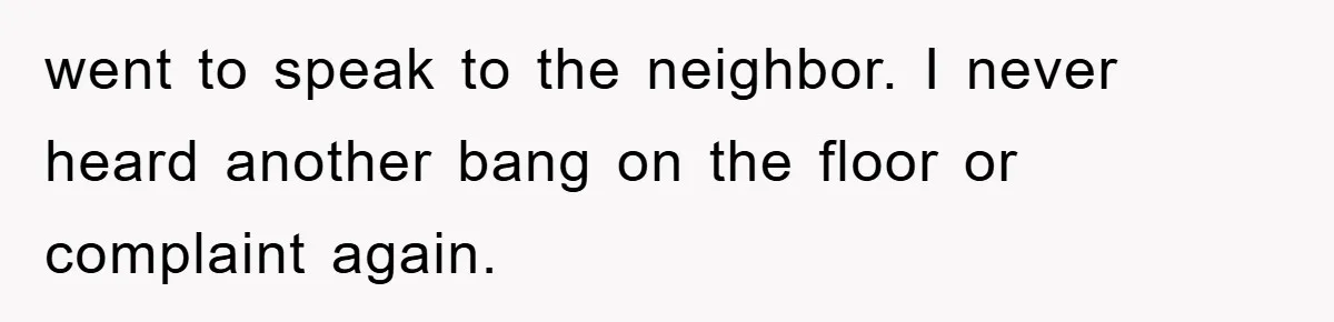 went to speak to the neighbor. I never heard another bang on the floor or complaint again.