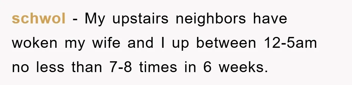 schwol - My upstairs neighbors have woken my wife and I up between 12-5am no less than 7-8 times in 6 weeks.