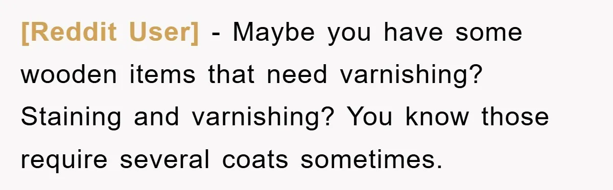 [Reddit User] - Maybe you have some wooden items that need varnishing? Staining and varnishing? You know those require several coats sometimes.