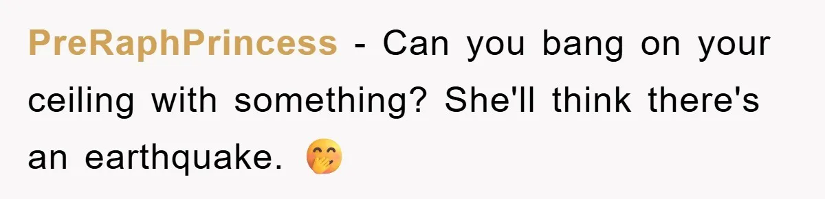 PreRaphPrincess - Can you bang on your ceiling with something? She'll think there's an earthquake. 🤭