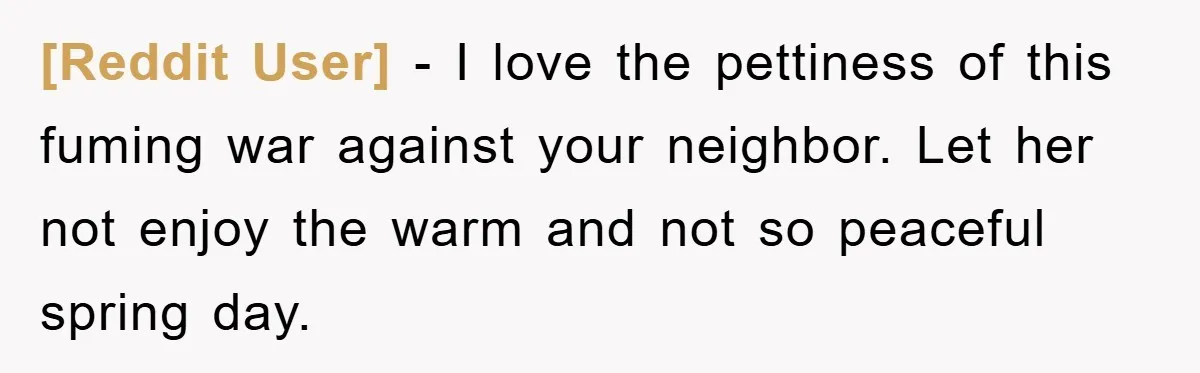 [Reddit User] - I love the pettiness of this fuming war against your neighbor. Let her not enjoy the warm and not so peaceful spring day.