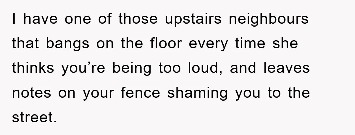 I have one of those upstairs neighbours that bangs on the floor every time she thinks you’re being too loud, and leaves notes on your fence shaming you to the...