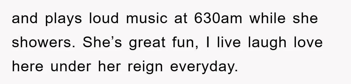 and plays loud music at 630am while she showers. She’s great fun, I live laugh love here under her reign everyday.