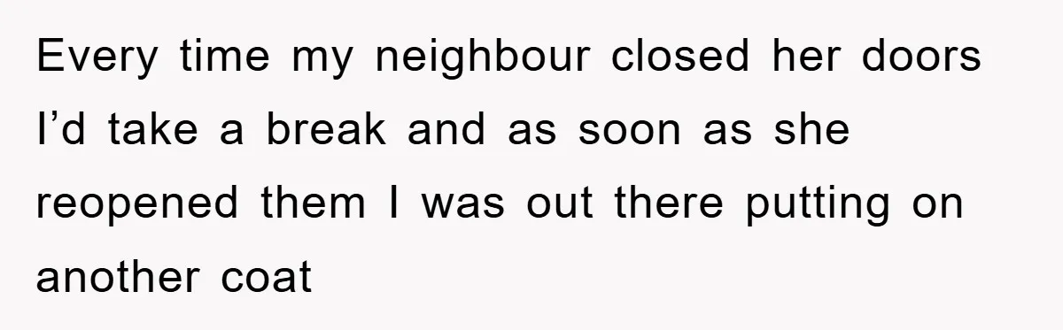 Every time my neighbour closed her doors I’d take a break and as soon as she reopened them I was out there putting on another coat