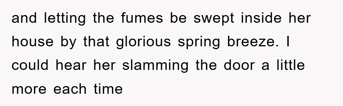 and letting the fumes be swept inside her house by that glorious spring breeze. I could hear her slamming the door a little more each time