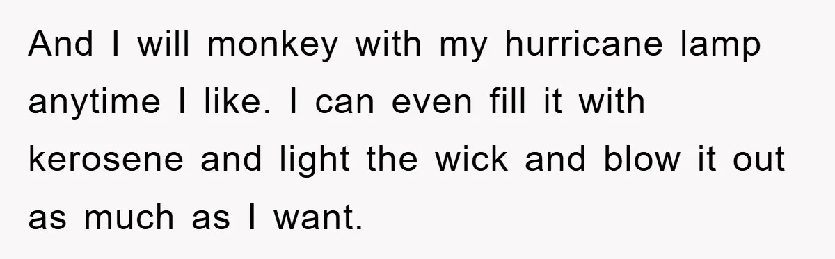 And I will monkey with my hurricane lamp anytime I like. I can even fill it with kerosene and light the wick and blow it out as much as I...