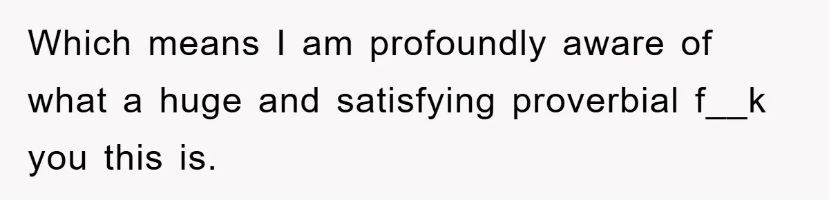 Which means I am profoundly aware of what a huge and satisfying proverbial f__k you this is.