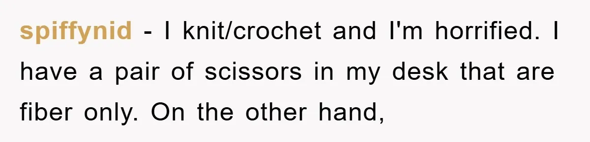spiffynid − I knit/crochet and I'm horrified. I have a pair of scissors in my desk that are fiber only. On the other hand,