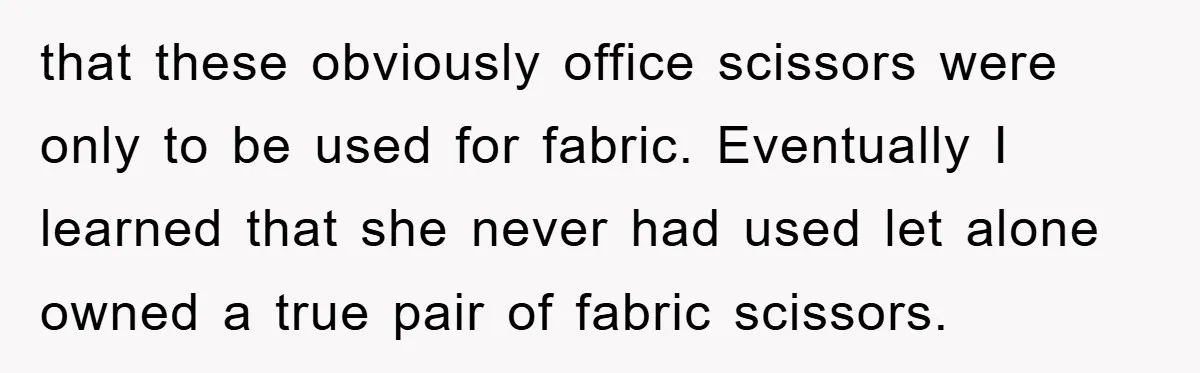 that these obviously office scissors were only to be used for fabric. Eventually I learned that she never had used let alone owned a true pair of fabric scissors.