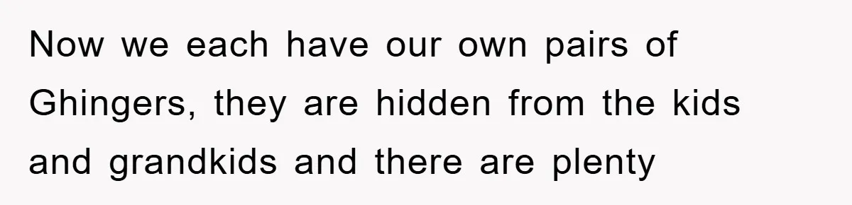 Now we each have our own pairs of Ghingers, they are hidden from the kids and grandkids and there are plenty