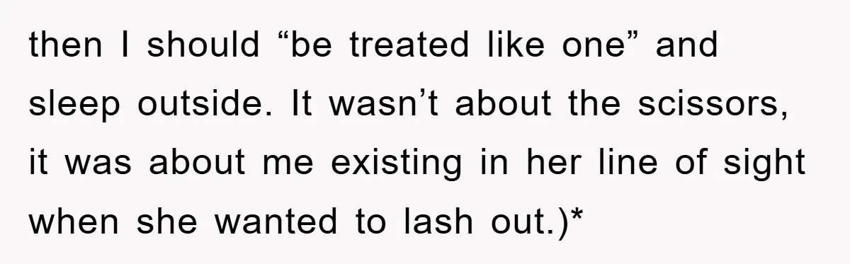 then I should “be treated like one” and sleep outside. It wasn’t about the scissors, it was about me existing in her line of sight when she wanted to lash...