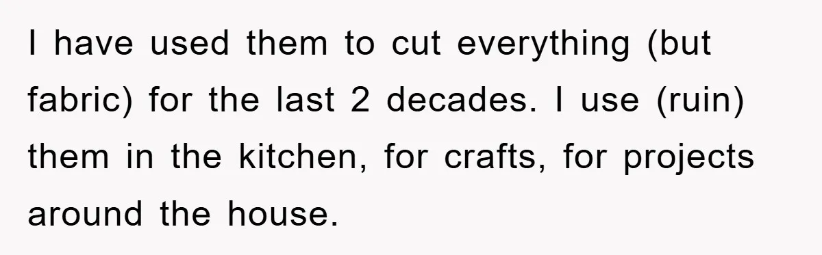 I have used them to cut everything (but fabric) for the last 2 decades. I use (ruin) them in the kitchen, for crafts, for projects around the house.