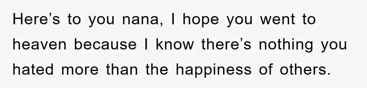 Here’s to you nana, I hope you went to heaven because I know there’s nothing you hated more than the happiness of others.