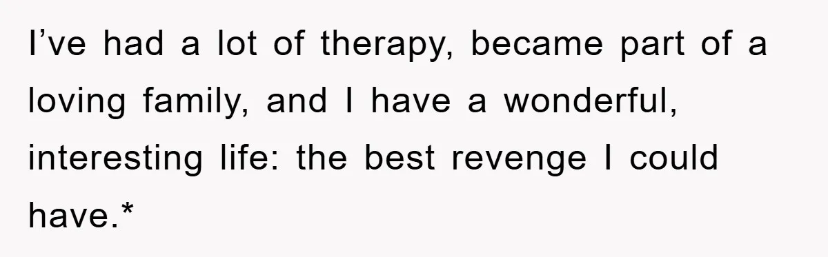 I’ve had a lot of therapy, became part of a loving family, and I have a wonderful, interesting life: the best revenge I could have.*