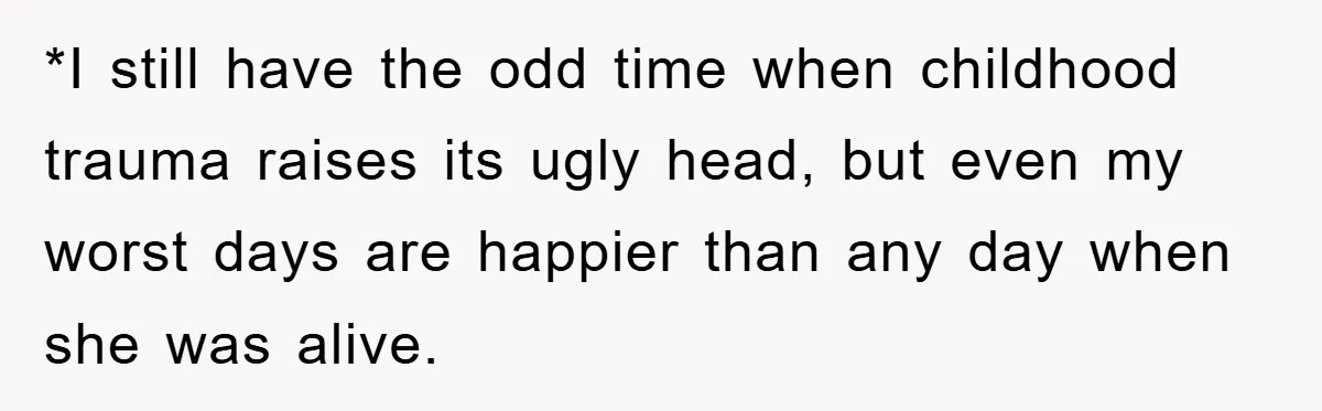 *I still have the odd time when childhood trauma raises its ugly head, but even my worst days are happier than any day when she was alive.