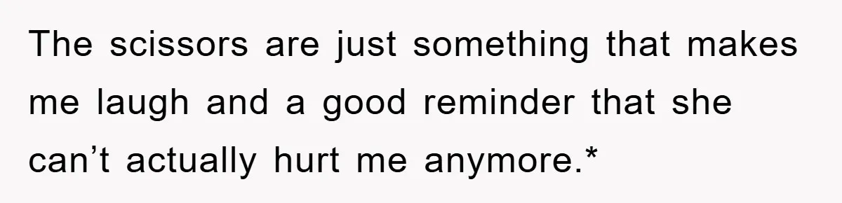 The scissors are just something that makes me laugh and a good reminder that she can’t actually hurt me anymore.*
