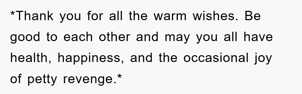 *Thank you for all the warm wishes. Be good to each other and may you all have health, happiness, and the occasional joy of petty revenge.*