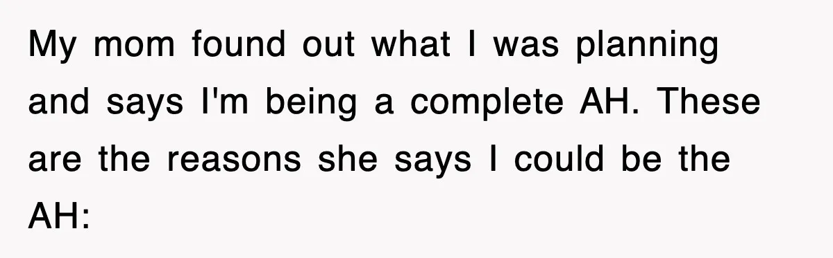 Stepmom Refuses To Take Her Husband’s Son On Vacation, Then Learns A Hard Truth My mom found out what I was planning and says I'm being a complete AH. These are the reasons she says I could be the AH:
